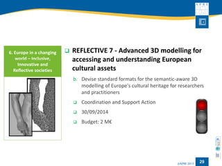 29 
 REFLECTIVE 7 - Advanced 3D modelling for 
accessing and understanding European 
cultural assets 
b. Devise standard formats for the semantic-aware 3D 
modelling of Europe's cultural heritage for researchers 
and practitioners 
 Coordination and Support Action 
 30/09/2014 
 Budget: 2 M€ 
6. Europe in a changing 
world – Inclusive, 
Innovative and 
Reflective societies 
 