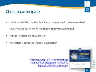 Chi può partecipare 
•Entities established in Member States or associated countries or third country identified in the WP (Enti con personalità giuridica ) 
•Entities created under Union law 
•International European interest organisation 
33 
http://ec.europa.eu/research/participants/data/ref/h2020/grants_manual/hi/ 3cpart/h2020-hi-3cpart_en.pdf  
