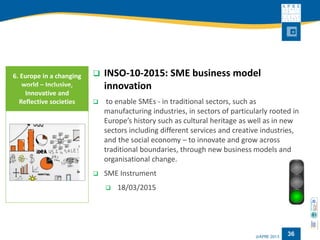 36 
INSO-10-2015: SME business model innovation 
to enable SMEs -in traditional sectors, such as manufacturing industries, in sectors of particularly rooted in Europe’s history such as cultural heritage as well as in new sectors including different services and creative industries, and the social economy –to innovate and grow across traditional boundaries, through new business models and organisational change. 
SME Instrument 
18/03/2015 
6. Europe in a changing world –Inclusive, Innovative and Reflective societies  