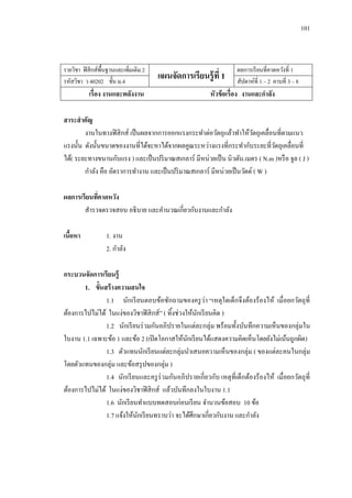 101 
รายวิชา ฟิสิกส์พื้นฐานและเพิ่มเติม 2 
แผนจัดการเรียนรู้ที่ 1 
ผลการเรียนที่คาดหวังที่ 1 
รหัสวิชา ว 40202 ชั้น ม.4 
สัปดาห์ที่ 1 – 2 คาบที่ 3 – 8 
เรื่อง งานและพลังงาน 
หัวข้อเรื่อง งานและกาลัง 
สาระสาคัญ 
งานในทางฟิสิกส์ เป็นผลจากการออกแรงกระทาต่อวัตถุแล้วทาให้วัตถุเคลื่อนที่ตามแนว แรงนั้น ดังนั้นขนาดของงานที่ได้จะหาได้จากผลคูณระหว่างแรงที่กระทากับระยะที่วัตถุเคลื่อนที่ ได้( ระยะทางขนานกับแรง ) และเป็นปริมาณสเกลาร์ มีหน่วยเป็น นิวตัน.เมตร ( N.m )หรือ จูล ( J ) 
กาลัง คือ อัตราการทางาน และเป็นปริมาณสเกลาร์ มีหน่วยเป็นวัตต์ ( W ) 
ผลการเรียนที่คาดหวัง 
สารวจตรวจสอบ อธิบาย และคานวณเกี่ยวกับงานและกาลัง 
เนื้อหา 1. งาน 
2. กาลัง 
กระบวนจัดการเรียนรู้ 
1. ขั้นสร้างความสนใจ 
1.1 นักเรียนตอบข้อซักถามของครูว่า “เหตุใดเด็กจึงต้องร้องไห้ เมื่อยกวัตถุที่ ต้องการไปไม่ได้ ในแง่ของวิชาฟิสิกส์” ( ทิ้งช่วงให้นักเรียนคิด ) 
1.2 นักเรียนร่วมกันอภิปรายในแต่ละกลุ่ม พร้อมทั้งบันทึกความเห็นของกลุ่มใน ใบงาน 1.1 เฉพาะข้อ 1 และข้อ 2 (เปิดโอกาสให้นักเรียนได้แสดงความคิดเห็นโดยยังไม่เน้นถูกผิด) 
1.3 ตัวแทนนักเรียนแต่ละกลุ่มนาเสนอความเห็นของกลุ่ม ( ของแต่ละคนในกลุ่ม โดยตัวแทนของกลุ่ม และข้อสรุปของกลุ่ม ) 
1.4 นักเรียนและครูร่วมกันอภิปรายเกี่ยวกับ เหตุที่เด็กต้องร้องไห้ เมื่อยกวัตถุที่ ต้องการไปไม่ได้ ในแง่ของวิชาฟิสิกส์ แล้วบันทึกลงในใบงาน 1.1 
1.6 นักเรียนทาแบบทดสอบก่อนเรียน จานวนข้อสอบ 10 ข้อ 
1.7 แจ้งให้นักเรียนทราบว่า จะได้ศึกษาเกี่ยวกับงาน และกาลัง 
 