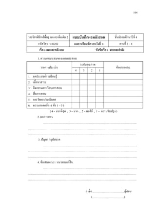 104 
รายวิชาฟิสิกส์พื้นฐานและเพิ่มเติม 2 
แบบบันทึกผลหลังสอน 
ชั้นมัธยมศึกษาปีที่ 4 
รหัสวิชา ว 40202 
ผลการเรียนที่คาดหวังที่ 1 
คาบที่ 3 – 8 
เรื่อง งานและพลังงาน 
หัวข้อเรื่อง งานและกาลัง 
1. ความเหมาะสมของแผนการสอน 
รายการประเมิน 
ระดับคุณภาพ 
ข้อเสนอแนะ 
4 
3 
2 
1 
1. จุดประสงค์การเรียนรู้ 
2. เนื้อหาสาระ 
3. กิจกรรมการเรียนการสอน 
4. สื่อการสอน 
5. การวัดผลประเมินผล 
6. ความสอดคล้อง ( ข้อ 1 – 5 ) 
( 4 = มากที่สุด , 3 = มาก , 2 = พอใช้ , 1 = ควรปรับปรุง ) 
2. ผลการสอน 
………………………………………………………………………………………... ………………………………………………………………………………………………………. ……………………………………………………………………………………………………… 
3. ปัญหา / อุปสรรค 
………………………………………………………………………………………… ...…………………………………………………………………………………………………….. ………………………………………………………………………………………………………. 
4. ข้อเสนอแนะ / แนวทางแก้ไข 
………………………………………………………………………………………… 
……………………………………………………………………………………………………… ….…………………………………………………………………………………………………… 
ลงชื่อ…………………….………..ผู้สอน 
(……………………………..)  