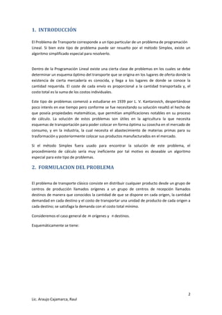 2 
Lic. Araujo Cajamarca, Raul 
1. INTRODUCCIÓN 
El Problema de Transporte corresponde a un tipo particular de un problema de programación 
Lineal. Si bien este tipo de problema puede ser resuelto por el método Simplex, existe un 
algoritmo simplificado especial para resolverlo. 
Dentro de la Programación Lineal existe una cierta clase de problemas en los cuales se debe 
determinar un esquema óptimo del transporte que se origina en los lugares de oferta donde la 
existencia de cierta mercadería es conocida, y llega a los lugares de donde se conoce la 
cantidad requerida. El coste de cada envío es proporcional a la cantidad transportada y, el 
costo total es la suma de los costos individuales. 
Este tipo de problemas comenzó a estudiarse en 1939 por L. V. Kantarovich, despertándose 
poco interés en ese tiempo pero conforme se fue necesitando su solución resaltó el hecho de 
que poseía propiedades matemáticas, que permitían amplificaciones notables en su proceso 
de cálculo. La solución de estos problemas son útiles en la agricultura la que necesita 
esquemas de transportación para poder colocar en forma óptima su cosecha en el mercado de 
consumo, y en la industria, la cual necesita el abastecimiento de materias primas para su 
trasformación y posteriormente colocar sus productos manufacturados en el mercado. 
Si el método Simplex fuera usado para encontrar la solución de este problema, el 
procedimiento de cálculo sería muy ineficiente por tal motivo es deseable un algoritmo 
especial para este tipo de problemas. 
2. FORMULACION DEL PROBLEMA 
El problema de transporte clásico consiste en distribuir cualquier producto desde un grupo de 
centros de producción llamados orígenes a un grupo de centros de recepción llamados 
destinos de manera que conocidos la cantidad de que se dispone en cada origen, la cantidad 
demandad en cada destino y el costo de transportar una unidad de producto de cada origen a 
cada destino; se satisfaga la demanda con el costo total mínimo. 
Consideremos el caso general de m orígenes y n destinos. 
Esquemáticamente se tiene: 
 