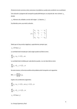 4 
Lic. Araujo Cajamarca, Raul 
(Posteriormente veremos cómo solucionar el problema cuando esta condición no se satisface). 
Una solución o programa de transporte queda definido por un conjunto de mxn número ij x 
donde: 
ij x =Número de unidades a enviar del origen i al destino j . 
Escribiendo como una matriz solución. 
11 12 1 
21 22 2 
1 2 
n 
n 
m m mn 
x x x 
x x x 
X 
x x x 
  
  
   
  
  
  
Dado que no hay envíos negativos, supondremos siempre que: 
0 ij x  Para i, j 
La cantidad total enviada por cada origen puede escribirse como: 
1 
n 
ij i 
j 
x a 
 
  , i 1;2;...;m 
La cantidad total recibidas por cada destino puede, a su vez describirse como: 
1 
m 
ij j 
i 
x b 
 
  , j 1;2;...;n 
De esta manera, la formula analítica del problema del transporte es la siguiente: 
Min. 
1 1 
m n 
ij ij 
i j 
z C x 
  
  
Sujeto a las condiciones siguientes: 
1 
n 
ij i 
j 
x a 
 
  , i 1;2;...;m y j 1;2;...;n 
1 
m 
ij j 
i 
x b 
 
  , j 1;2;...;n 
0 ij x  Para i, j 
 