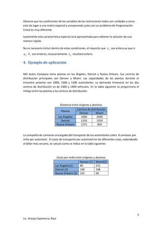 5 
Lic. Araujo Cajamarca, Raul 
Observe que los coeficientes de las variables de las restricciones todos son unidades y ceros 
esto da lugar a una matriz especial y comparando justo con un problema de Programación 
Lineal es muy diferente. 
Justamente esta característica especial será aprovechada para obtener la solución de una 
manera rápida. 
No es necesario incluir dentro de estas condiciones, el requisito que ij x sea entera ya que si 
i a , j b son enteros, necesariamente ij x resultará entero. 
4. Ejemplo de aplicación 
MG Autos Company tiene plantas en los Ángeles, Detroit y Nueva Orleans. Sus centros de 
distribución principales son Denver y Miami. Las capacidades de las plantas durante el 
trimestre próximo son 1000; 1500 y 1200 automóviles. La demanda trimestral en los dos 
centros de distribución es de 2300 y 1400 vehículos. En la tabla siguiente se proporciona el 
millaje entre las plantas y los centros de distribución. 
Distancia entre orígenes y destinos 
Plantas 
Centros de distribución 
Denver Miami 
Los Ángeles 1000 2690 
Detroit 1250 1350 
Nueva Orleans 1275 850 
La compañía de camiones encargada del transporte de los automóviles cobra 8 centavos por 
milla por automóvil. El costo de transporte por automóvil en las diferentes rutas, redondeado 
al dólar más cercano, se calcula como se indica en la tabla siguiente: 
Costo por milla entre orígenes y destinos 
Denver (1) Miami(2) 
Los Ángeles(1) 80 215 
Detroit (2) 100 108 
Nueva Orleans (3) 102 68 
 