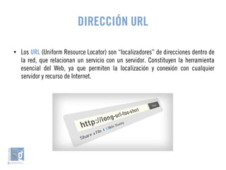 DIRECCIÓN URL 
● Los URL (Uniform Resource Locator) son “localizadores” de direcciones dentro de 
la red, que relacionan un servicio con un servidor. Constituyen la herramienta 
esencial del Web, ya que permiten la localización y conexión con cualquier 
servidor y recurso de Internet. 
 