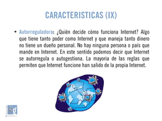 CARACTERISTICAS (IX) 
➔ Autorreguladora: ¿Quién decide cómo funciona Internet? Algo 
que tiene tanto poder como Internet y que maneja tanto dinero 
no tiene un dueño personal. No hay ninguna persona o país que 
mande en Internet. En este sentido podemos decir que Internet 
se autorregula o autogestiona. La mayoria de las reglas que 
permiten que Internet funcione han salido de la propia Internet. 
 