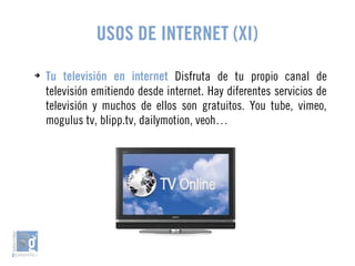 USOS DE INTERNET (XI) 
➔ Tu televisión en internet Disfruta de tu propio canal de 
televisión emitiendo desde internet. Hay diferentes servicios de 
televisión y muchos de ellos son gratuitos. You tube, vimeo, 
mogulus tv, blipp.tv, dailymotion, veoh… 
 