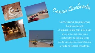 Conheça uma das praias mais 
bonitas do ceará! 
A famosa estrela com a lua é um 
dos pontos turístico mais 
conhecidos do Brasil e junto 
ainda vem a praia maravilhosa e 
a noite na famosa broadway. 
