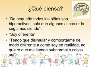 ¿Qué piensa? 
• “De pequeño todos los niños son 
hiperactivos, solo que algunos al crecer lo 
seguimos siendo”. 
• “Soy diferente” 
• “Tengo que disimular y comportarme de 
modo diferente a como soy en realidad, no 
quiero que me llamen subnormal o cosas 
así”. 
 