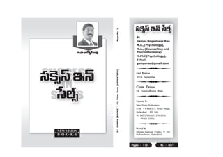 D: GAMPA [BOOKS]  01. Sales Book [VENKATESH] Page No. 1 
BY 
Gampa Nageshwar Rao 
M.A.,(Psychology), 
M.A., (Counselling and 
Psychotheraphy), 
M.Phil (Psychology), 
E-Mail: 
gamparao@gmail.com 
U 
FIRST EDITION 
2013 September 
U 
COVER DESIGN 
N. Sashidhara Rao 
U 
PUBLISHED BY 
New Vision Publications 
D.No. 1-9-644/A/1, Vidya Nagar, 
Hyderabad - 500 044. 
Ph: 040-27605829, 27663376. 
99483 35306. 
U 
Printed At 
Udyoga Sopanam Printers, 71 IDA 
Pashamylaram, Hyderabad. 
Pages : 112 Rs. : 50/- 
QOÆOÆOÆ áê <åQˆQˆˆ âfifi◊fi◊fifi◊ ~ ü~å=Ù 
 