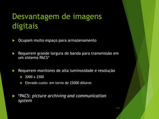 Desvantagem de imagens
digitais
 Ocupam muito espaço para armazenamento
 Requerem grande largura de banda para transmissão em
um sistema PACS*
 Requerem monitores de alta luminosidade e resolução
 2000 x 2500
 Elevado custo: em torno de 25000 dólares
 *PACS: picture archiving and communication
system
113
 