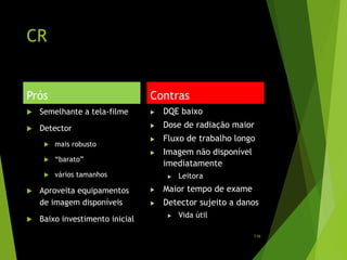 CR
Prós
 Semelhante a tela-filme
 Detector
 mais robusto
 “barato”
 vários tamanhos
 Aproveita equipamentos
de imagem disponíveis
 Baixo investimento inicial
Contras
 DQE baixo
 Dose de radiação maior
 Fluxo de trabalho longo
 Imagem não disponível
imediatamente
 Leitora
 Maior tempo de exame
 Detector sujeito a danos
 Vida útil
116
 
