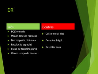 DR
Prós
 DQE elevado
 Menor dose de radiação
 Boa resposta dinâmica
 Resolução espacial
 Fluxo de trabalho curto
 Menor tempo de exame
Contras
 Custo inicial alto
 Detector frágil
 Detector caro
117
 