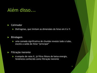 Além disso...
 Colimador
 Diafragmas, que limitam as dimensões do feixe em X e Y.
 Blindagem
 uma camada significativa de chumbo reveste todo o tubo,
exceto a saída do feixe “principal”
 Filtração inerente
 A ampola de raios X, já filtra fótons de baixa energia,
fenômeno conhecido como filtração inerente
26
 