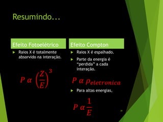 Resumindo...
Efeito Fotoelétrico
 Raios X é totalmente
absorvido na interação.
Efeito Compton
 Raios X é espalhado.
 Parte da energia é
“perdida” a cada
interação.
 Para altas energias,
𝑃 𝛼
𝑍
𝐸
3
𝑃 𝛼 𝜌 𝑒𝑙𝑒𝑡𝑟𝑜𝑛𝑖𝑐𝑎
𝑃 𝛼
1
𝐸 39
 