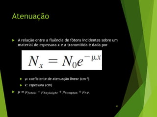 Atenuação
 A relação entre a fluência de fótons incidentes sobre um
material de espessura x e a transmitida é dada por
 µ: coeficiente de atenuação linear (cm-1)
 x: espessura (cm)
 𝜇 = 𝜇 𝑓𝑜𝑡𝑜𝑒𝑙 + 𝜇 𝑅𝑎𝑦𝑙𝑎𝑖𝑔ℎ𝑡 + 𝜇 𝐶𝑜𝑚𝑝𝑡𝑜𝑛 + 𝜇 𝑃.𝑃.
41
 