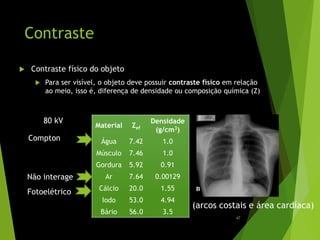 Contraste
 Contraste físico do objeto
 Para ser visível, o objeto deve possuir contraste físico em relação
ao meio, isso é, diferença de densidade ou composição química (Z)
Material Zef
Densidade
(g/cm3)
Água 7.42 1.0
Músculo 7.46 1.0
Gordura 5.92 0.91
Ar 7.64 0.00129
Cálcio 20.0 1.55
Iodo 53.0 4.94
Bário 56.0 3.5
Compton
Fotoelétrico
Não interage
80 kV
B
(arcos costais e área cardíaca)
47
 