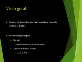 Visão geral
 Serviços de diagnóstico por imagens estão se tornando
ambientes digitais
 Instrumentações digitais
 CT e MRI
 Desenvolvidas a partir de sistemas digitais
 Ultrassom e Medicina Nuclear
 a partir de 1970
71
 