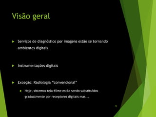 Visão geral
 Serviços de diagnóstico por imagens estão se tornando
ambientes digitais
 Instrumentações digitais
 Exceção: Radiologia “convencional”
 Hoje, sistemas tela-filme estão sendo substituídos
gradualmente por receptores digitais mas...
72
 