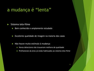 a mudança é “lenta”
 Sistema tela-filme
 Bem conhecido e amplamente estudado
 Excelente qualidade de imagem na maioria dos casos
 Não houve muito estímulo à mudança
 Novos detectores não trouxeram melhora de qualidade
 Profissionais da área já estão habituados ao sistema tela-filme
73
 
