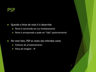 PSP
 Quando o feixe de raios X é absorvido
 Parte é convertida em luz imediatamente
 Parte é armazenada e pode ser “lida” posteriormente
 Por este fato, PSP as vezes são referidos como
 Fósforos de armazenamento
 Placa de imagem – IP
81
 