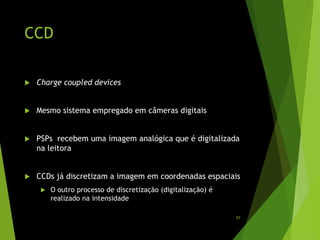 CCD
 Charge coupled devices
 Mesmo sistema empregado em câmeras digitais
 PSPs recebem uma imagem analógica que é digitalizada
na leitora
 CCDs já discretizam a imagem em coordenadas espaciais
 O outro processo de discretização (digitalização) é
realizado na intensidade
97
 