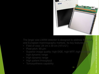 http://www.anrad.com/products-direct-xray-detectors.htm
The larger size LMAM detector is designed to address the USA
and European mammography markets. Its key features are:
• Field of view: 24 cm x 30 cm (10”x12”)
• Pixel pitch: 85 µm
• Superior image quality: high DQE, high MTF, high contrast,
high dynamic range
• High dynamic range
• High patient throughput
• Tomosynthesis capability
104
 