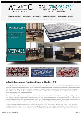 Atlantic Bedding and Furniture Stores in Charlotte NC
Atlantic Bedding and Furniture Charlotte is a company that strives to give you the best value when it comes to home furnishings. We believe totally in
quality and affordability and this is exactly what you will find in our furniture and mattresses. Customer satisfaction happens to be our top priority and
it has been so always. Apart from our very own line of bedding, we also deal with products of companies like ForbiddenCity, Coaster, Homelegance,
Harden, Lifestyle, Hughes, Motion Eaze, Lifestyle Solutions, Powell, Klaussner, River Forks, Pulaski, Old Town Imports, Fairmont Designs, Sealy,
Vintage Verandah, Park Place, Symbol and Simmons.
We have stores all over USA and they are all spread out in locations like Florida, Alabama, North Carolina, South Carolina, Maryland, Virginia, New
York, Tennessee, Michigan and Pennsylvania. In North Carolina, apart from locations like Fayetteville, Jacksonville, Wilmington and Raleigh, we also
have a furniture store in Charlotte. Through this store we bring to you a lot of products that are sold by different furniture stores in Charlotte NC. This
is one reason why you may no longer have to run specific searches like ‘Ikea Charlotte NC’ or ‘Ashley Furniture Charlotte NC.’
Furniture that you get in Liquidations, Overstocks and Closeouts can work out really cheaper and we specialize in all of these to bring to you the
best discount furniture Charlotte NC can offer. Atlantic Bedding and Furniture is very different from your traditional furniture stores or any of the
online furniture stores and this is because we bring to you the A­to­Z of furniture and mattress of all companies in one place. We also specialize in
pieces of art work, mirrors and lamps.
We provide Accent pieces, Armoires, Hutches, Buffets, Chests, Chaise Lounges, Dining Room Sets, Dinettes, End Tables, Dressers, Glass Tables,
Intarsia Throws, Hot tubs, Kids bedroom sets, jars, love seats, mirrors, ottomans, nested trays, Queen Anne Tables, Plasma TV stands, Sectional Sofas,
BUMBOUJD!CFEEJOH!BOE!GVSOJUVSF!DIBSMPUUF!OD!DBMM!UPEBZ!)815*.:73.8412 
LIVINGROOM FURNITURE  BEDROOM SETS  MATTRESS SETS  DININGROOM FURNITURE  HOUSE PACKAGES SPECIALS
Home Contact Us Blog Wishlists Finance Options Delivery Options FAQ Location List Policies Testimonials
We Finance
dmjdl!ifsf!gps!efubjmt
Need Delivery
dmjdl!ifsf!up! oe!pvu!npsf
Monthly Special
tbwf!%211

Generated with www.html-to-pdf.net Page 1 / 3
 