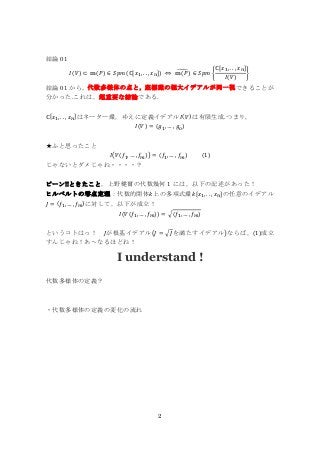 2
結論 01
𝐼(𝑉) ⊂ 𝕞(𝑃) ∈ 𝑆𝑝𝑚(ℂ[𝑥1, . . , 𝑥 𝑛]) ⇔ 𝕞(𝑃)̃ ∈ 𝑆𝑝𝑚 {
ℂ[𝑥1, . . , 𝑥 𝑛]
𝐼(𝑉)
}
結論 01 から，代数多様体の点と，座標環の極大イデアルが同一視できることが
分かった.これは，超重要な結論である.
ℂ[𝑥1, . . , 𝑥 𝑛]はネーター環，ゆえに定義イデアル𝐼(𝑉)は有限生成.つまり，
𝐼(𝑉) = (𝑔1, … , 𝑔 𝑜)
★ふと思ったこと
𝐼(𝑉(𝑓1, … , 𝑓𝑚)) = (𝑓1, … , 𝑓𝑚) (1)
じゃないとダメじゃね・・・・？
ピーン!!ときたこと，上野健爾の代数幾何 1 には，以下の記述があった！
ヒルベルトの零点定理：代数的閉体𝑘上の多項式環𝑘[𝑥1, . . , 𝑥 𝑛]の任意のイデアル
𝐽 = (𝑓1, … , 𝑓𝑚)に対して，以下が成立！
𝐼(𝑉(𝑓1, … , 𝑓𝑚)) = √(𝑓1, … , 𝑓𝑚)
というコトはっ！ 𝐽が根基イデアル(𝐽 = √𝐽を満たすイデアル)ならば，(1)成立
すんじゃね！あ～なるほどね！
I understand !
代数多様体の定義？
・代数多様体の定義の変化の流れ
 