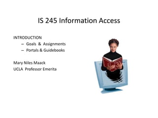IS 245 Information Access
INTRODUCTION
– Goals & Assignments
– Portals & Guidebooks
Mary Niles Maack
UCLA Professor Emerita

 