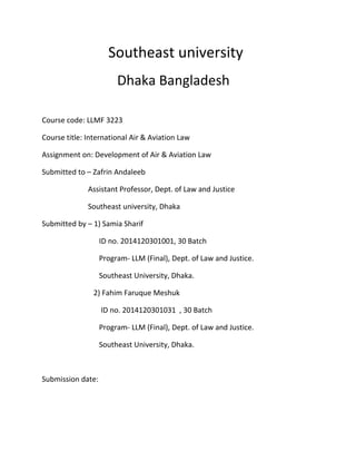 Southeast university
Dhaka Bangladesh
Course code: LLMF 3223
Course title: International Air & Aviation Law
Assignment on: Development of Air & Aviation Law
Submitted to – Zafrin Andaleeb
Assistant Professor, Dept. of Law and Justice
Southeast university, Dhaka
Submitted by – 1) Samia Sharif
ID no. 2014120301001, 30 Batch
Program- LLM (Final), Dept. of Law and Justice.
Southeast University, Dhaka.
2) Fahim Faruque Meshuk
ID no. 2014120301031 , 30 Batch
Program- LLM (Final), Dept. of Law and Justice.
Southeast University, Dhaka.
Submission date:
 