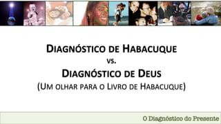 DIAGNÓSTICO	
  DE	
  HABACUQUE	
  	
  
VS.	
  
DIAGNÓSTICO	
  DE	
  DEUS	
  	
  
(UM	
  OLHAR	
  PARA	
  O	
  LIVRO	
  DE	
  HABACUQUE)	
  
O Diagnóstico do Presente
 