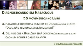 O Diagnóstico do Presente
DIAGNOSTICANDO	
  EM	
  HABACUQUE	
  
Ü 5	
  MOVIMENTOS	
  NO	
  LIVRO	
  	
  
3.	
  HABACUQUE	
  QUESTIONA	
  OS	
  MEIOS	
  DE	
  DEUS	
  (HABACUQUE	
  1.12-­‐2.1)	
  
“DEUS,	
  NÃO	
  TEM	
  UMA	
  SOLUÇÃO	
  MELHOR?”	
  
4.	
  DEUS	
  DIZ	
  QUE	
  A	
  BABILÔNIA	
  SERÁ	
  CONDENADA	
  (HABACUQUE	
  2.2-­‐20)	
  
CADA	
  UM	
  COLHERÁ	
  O	
  QUE	
  PLANTOU.	
  
 