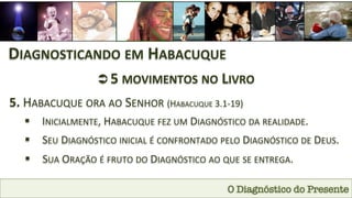 O Diagnóstico do Presente
DIAGNOSTICANDO	
  EM	
  HABACUQUE	
  
Ü 5	
  MOVIMENTOS	
  NO	
  LIVRO	
  	
  
5.	
  HABACUQUE	
  ORA	
  AO	
  SENHOR	
  (HABACUQUE	
  3.1-­‐19)	
  
§  INICIALMENTE,	
  HABACUQUE	
  FEZ	
  UM	
  DIAGNÓSTICO	
  DA	
  REALIDADE.	
  
§  SEU	
  DIAGNÓSTICO	
  INICIAL	
  É	
  CONFRONTADO	
  PELO	
  DIAGNÓSTICO	
  DE	
  DEUS.	
  
§  SUA	
  ORAÇÃO	
  É	
  FRUTO	
  DO	
  DIAGNÓSTICO	
  AO	
  QUE	
  SE	
  ENTREGA.	
  
 
