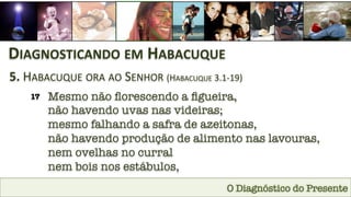 O Diagnóstico do Presente
DIAGNOSTICANDO	
  EM	
  HABACUQUE	
  
5.	
  HABACUQUE	
  ORA	
  AO	
  SENHOR	
  (HABACUQUE	
  3.1-­‐19)	
  
17
 Mesmo não ﬂorescendo a ﬁgueira, 
não havendo uvas nas videiras; 
mesmo falhando a safra de azeitonas, 
não havendo produção de alimento nas lavouras, 
nem ovelhas no curral 
nem bois nos estábulos,
 