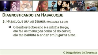 O Diagnóstico do Presente
DIAGNOSTICANDO	
  EM	
  HABACUQUE	
  
5.	
  HABACUQUE	
  ORA	
  AO	
  SENHOR	
  (HABACUQUE	
  3.1-­‐19)	
  
19
 O Senhor Soberano é a minha força; 
ele faz os meus pés como os do cervo; 
ele me habilita a andar em lugares altos.
 