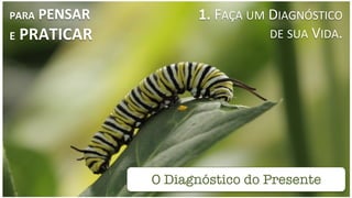 O Diagnóstico do Presente
PARA	
  PENSAR	
  
E	
  PRATICAR	
  
1.	
  FAÇA	
  UM	
  DIAGNÓSTICO	
  	
  
	
  	
  	
  	
  	
  	
  	
  	
  	
  	
  	
  	
  	
  	
  	
  	
  	
  	
  	
  	
  	
  DE	
  SUA	
  VIDA.	
  
 