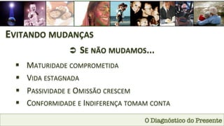 O Diagnóstico do Presente
EVITANDO	
  MUDANÇAS	
  
Ü 	
  SE	
  NÃO	
  MUDAMOS...	
  
§  MATURIDADE	
  COMPROMETIDA	
  
§  VIDA	
  ESTAGNADA	
  
§  PASSIVIDADE	
  E	
  OMISSÃO	
  CRESCEM	
  
§  CONFORMIDADE	
  E	
  INDIFERENÇA	
  TOMAM	
  CONTA	
  
 