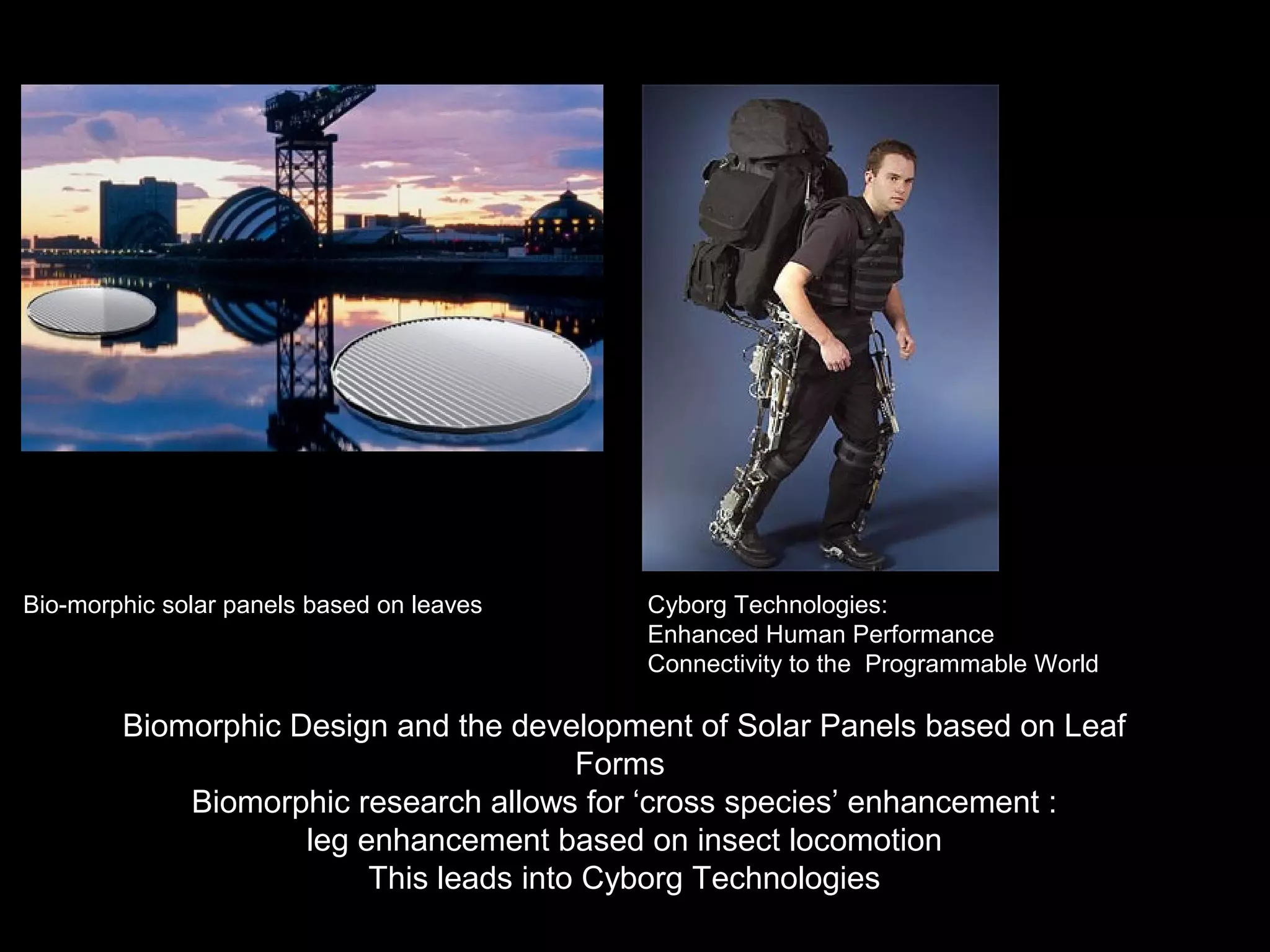 Bio-morphic solar panels based on leaves Cyborg Technologies:
Enhanced Human Performance
Connectivity to the Programmable World
Biomorphic Design and the development of Solar Panels based on Leaf
Forms
Biomorphic research allows for ‘cross species’ enhancement :
leg enhancement based on insect locomotion
This leads into Cyborg Technologies
 