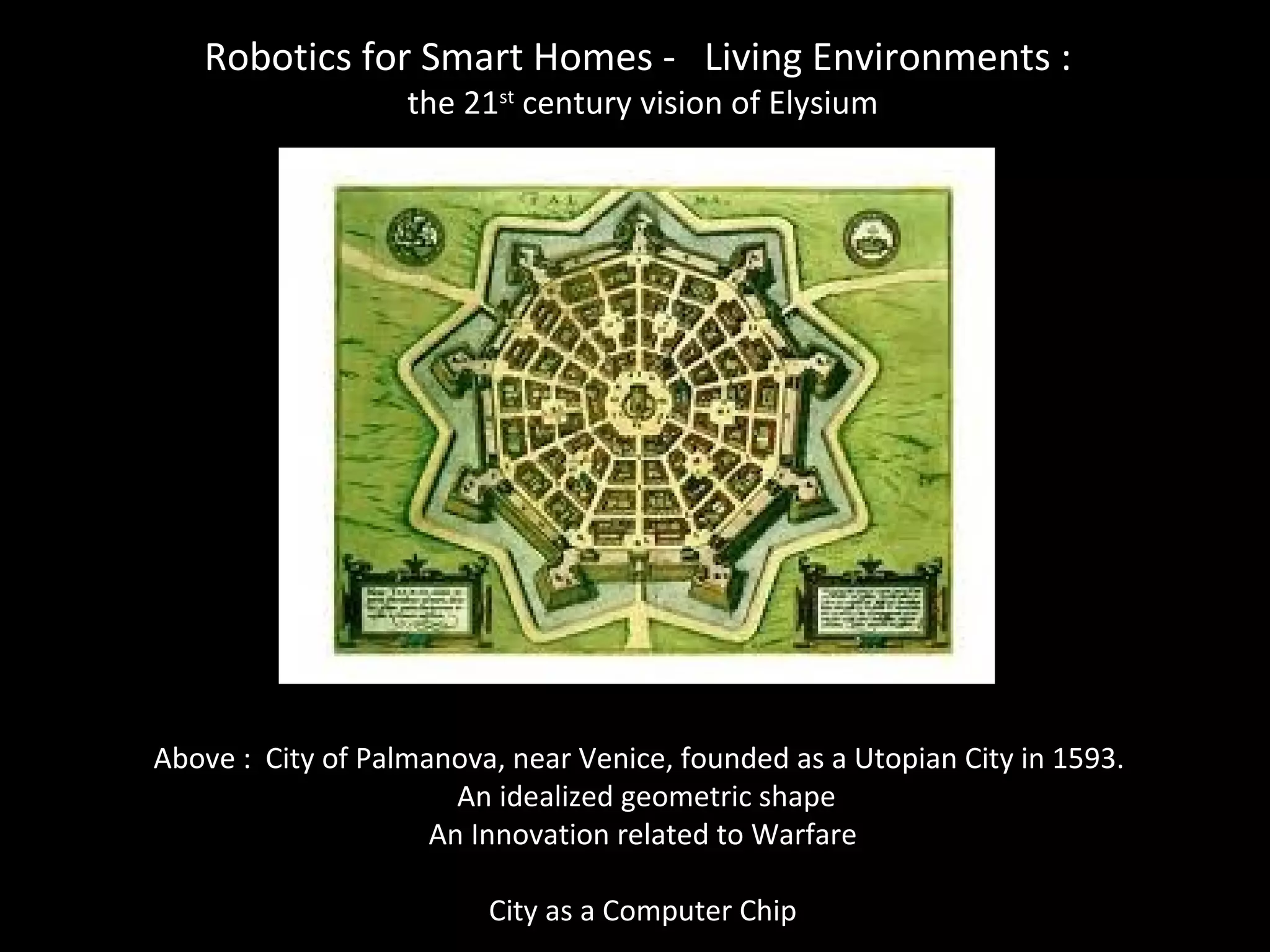 Robotics for Smart Homes - Living Environments :
the 21st
century vision of Elysium
Above : City of Palmanova, near Venice, founded as a Utopian City in 1593.
An idealized geometric shape
An Innovation related to Warfare
City as a Computer Chip
 