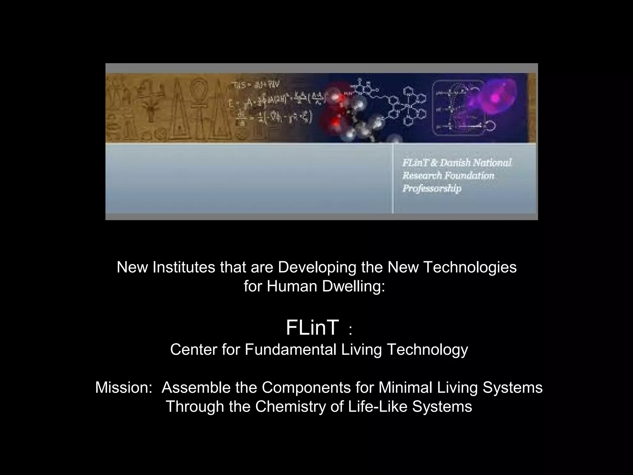 New Institutes that are Developing the New Technologies
for Human Dwelling:
FLinT :
Center for Fundamental Living Technology
Mission: Assemble the Components for Minimal Living Systems
Through the Chemistry of Life-Like Systems
 