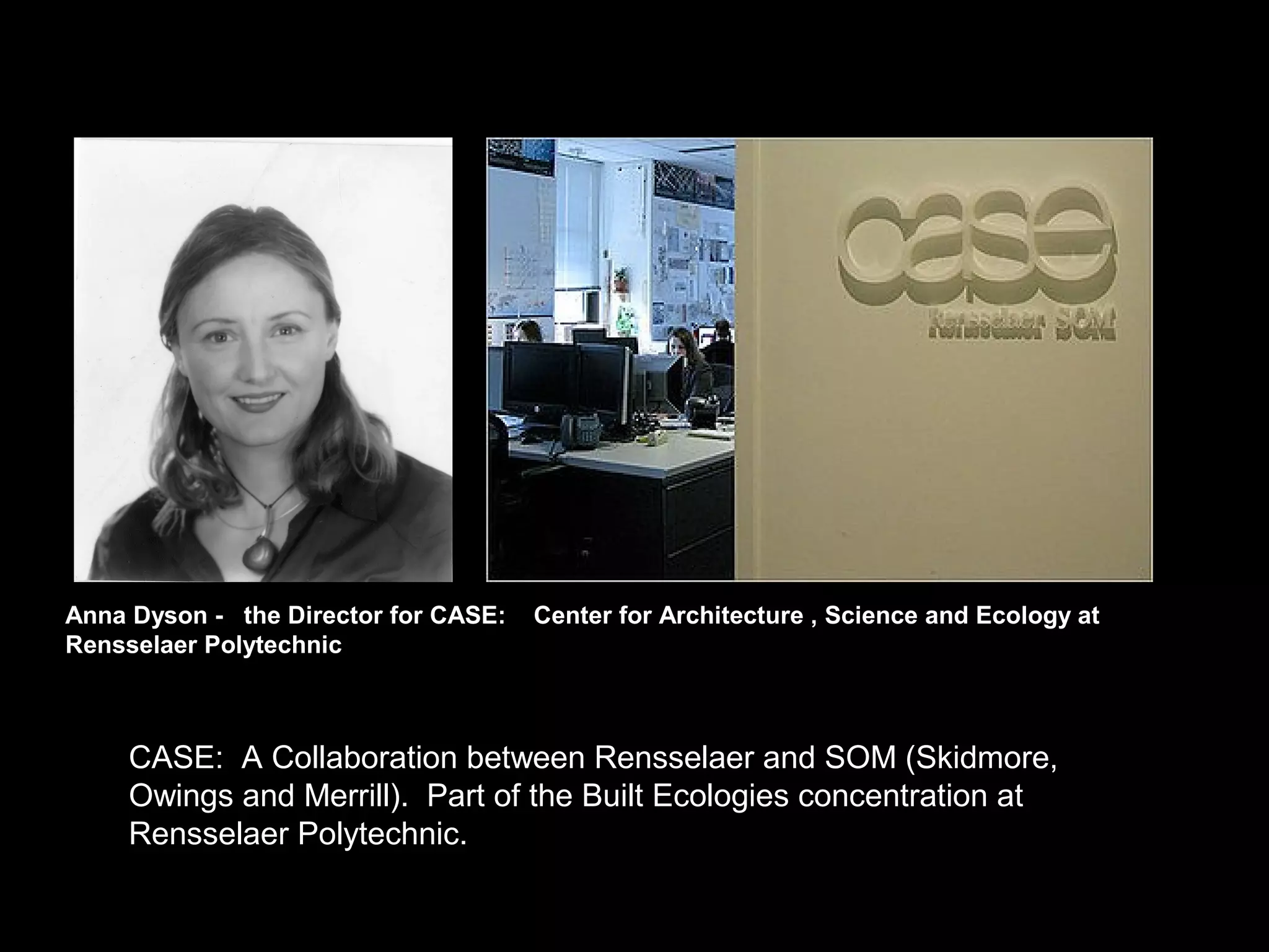 Anna Dyson - the Director for CASE: Center for Architecture , Science and Ecology at
Rensselaer Polytechnic
CASE: A Collaboration between Rensselaer and SOM (Skidmore,
Owings and Merrill). Part of the Built Ecologies concentration at
Rensselaer Polytechnic.
 