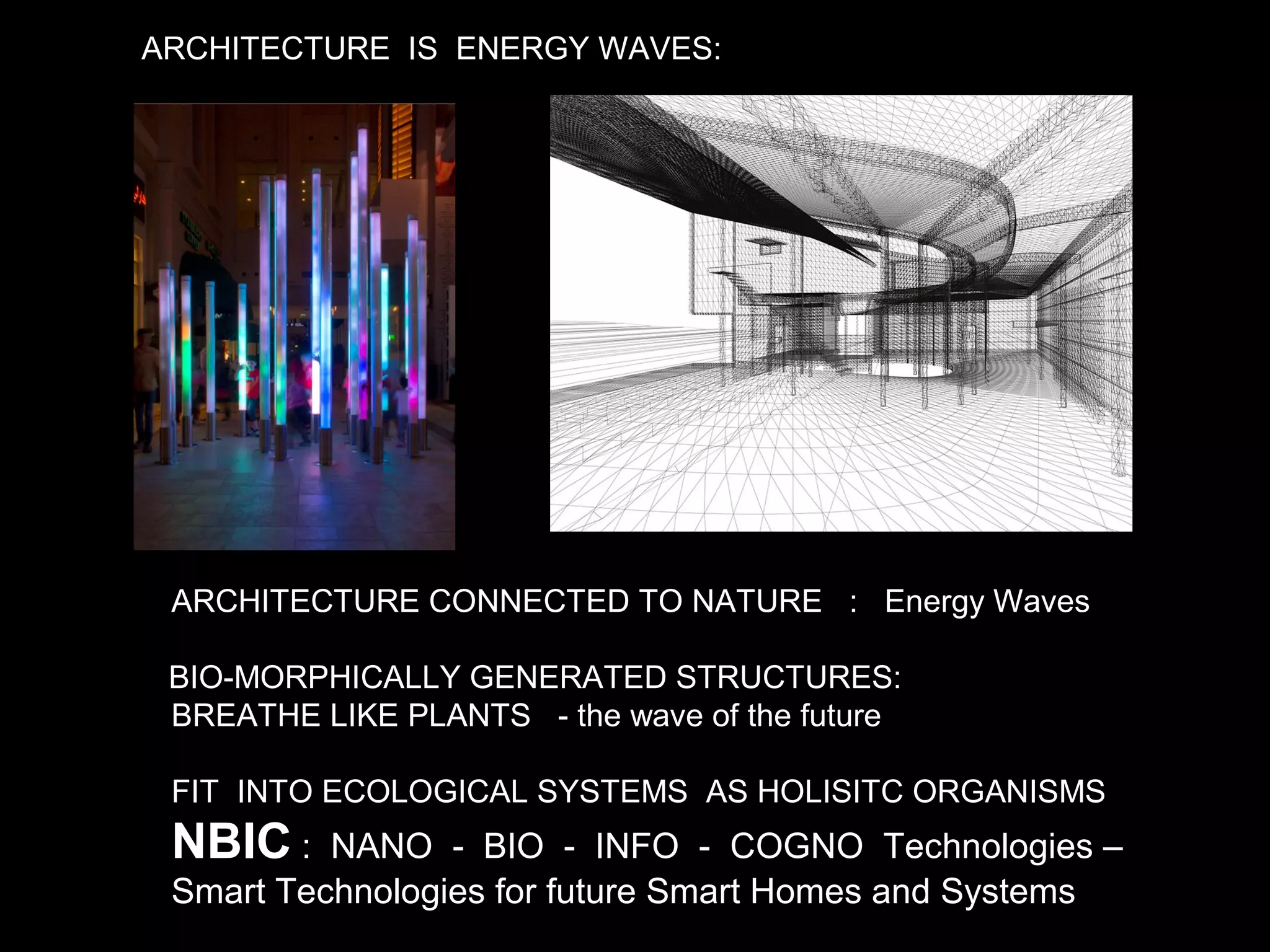 ARCHITECTURE IS ENERGY WAVES:
ARCHITECTURE CONNECTED TO NATURE : Energy Waves
BIO-MORPHICALLY GENERATED STRUCTURES:
BREATHE LIKE PLANTS - the wave of the future
FIT INTO ECOLOGICAL SYSTEMS AS HOLISITC ORGANISMS
NBIC : NANO - BIO - INFO - COGNO Technologies –
Smart Technologies for future Smart Homes and Systems
 