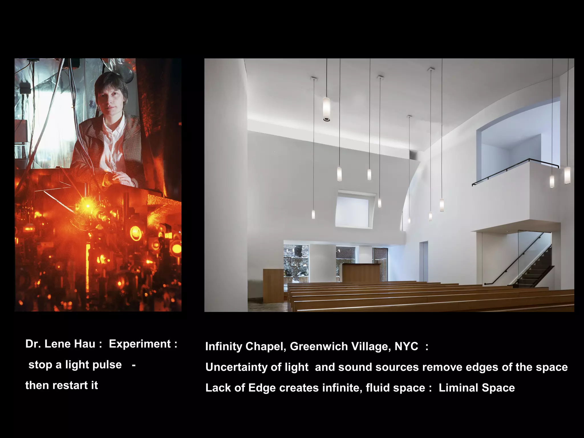Dr. Lene Hau : Experiment :
stop a light pulse -
then restart it
Infinity Chapel, Greenwich Village, NYC :
Uncertainty of light and sound sources remove edges of the space
Lack of Edge creates infinite, fluid space : Liminal Space
 