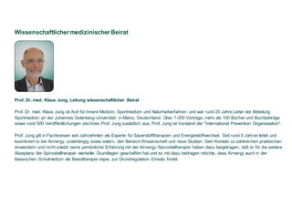 Wissenschaftlicher medizinischer Beirat
Prof. Dr. med. Klaus Jung, Leitung wissenschaftlicher Beirat
Prof. Dr. med. Klaus Jung ist Arzt für Innere Medizin, Sportmedizin und Naturheilverfahren und war rund 25 Jahre Leiter der Abteilung
Sportmedizin an der Johannes Gutenberg-Universität in Mainz, Deutschland. Über 1.000 Vorträge, mehr als 100 Bücher und Buchbeiträge
sowie rund 500 Veröffentlichungen zeichnen Prof. Jung zusätzlich aus. Prof. Jung ist Vorstand der "International Prevention Organsisation".
Prof. Jung gilt in Fachkreisen seit Jahrzehnten als Experte für Sauerstofftherapien und Energiestoffwechsel. Seit rund 5 Jahren leitet und
koordiniert er bei Airnergy, unabhängig sowie extern, den Bereich Wissenschaft und neue Studien. Sein Kontakt zu zahlreichen praktischen
Anwendern und nicht zuletzt seine persönliche Erfahrung mit der Airnergy-Spirovitaltherapie haben dazu beigetragen, daß er für die weitere
Akzeptanz der Spirovitaltherapie wertvolle Grundlagen geschaffen hat und so mit dazu beitragen möchte, dass Airnergy auch in der
klassischen Schulmedizin als Basistherapie bspw. zur Grundregulation Einsatz findet.
 