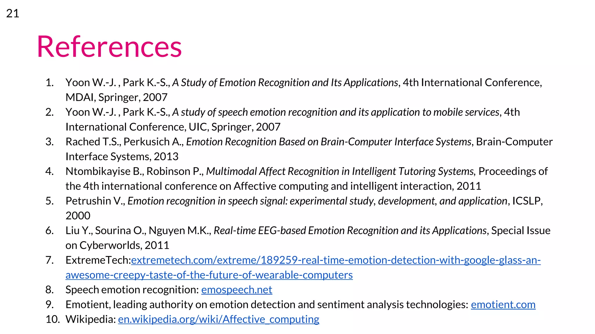 References
1. Yoon W.-J. , Park K.-S., A Study of Emotion Recognition and Its Applications, 4th International Conference,
MDAI, Springer, 2007
2. Yoon W.-J. , Park K.-S., A study of speech emotion recognition and its application to mobile services, 4th
International Conference, UIC, Springer, 2007
3. Rached T.S., Perkusich A., Emotion Recognition Based on Brain-Computer Interface Systems, Brain-Computer
Interface Systems, 2013
4. Ntombikayise B., Robinson P., Multimodal Affect Recognition in Intelligent Tutoring Systems, Proceedings of
the 4th international conference on Affective computing and intelligent interaction, 2011
5. Petrushin V., Emotion recognition in speech signal: experimental study, development, and application, ICSLP,
2000
6. Liu Y., Sourina O., Nguyen M.K., Real-time EEG-based Emotion Recognition and its Applications, Special Issue
on Cyberworlds, 2011
7. ExtremeTech:extremetech.com/extreme/189259-real-time-emotion-detection-with-google-glass-an-
awesome-creepy-taste-of-the-future-of-wearable-computers
8. Speech emotion recognition: emospeech.net
9. Emotient, leading authority on emotion detection and sentiment analysis technologies: emotient.com
10. Wikipedia: en.wikipedia.org/wiki/Affective_computing
21
 