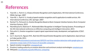 References
1. Yoon W.-J. , Park K.-S., A Study of Emotion Recognition and Its Applications, 4th International Conference,
MDAI, Springer, 2007
2. Yoon W.-J. , Park K.-S., A study of speech emotion recognition and its application to mobile services, 4th
International Conference, UIC, Springer, 2007
3. Rached T.S., Perkusich A., Emotion Recognition Based on Brain-Computer Interface Systems, Brain-Computer
Interface Systems, 2013
4. Ntombikayise B., Robinson P., Multimodal Affect Recognition in Intelligent Tutoring Systems, Proceedings of
the 4th international conference on Affective computing and intelligent interaction, 2011
5. Petrushin V., Emotion recognition in speech signal: experimental study, development, and application, ICSLP,
2000
6. Liu Y., Sourina O., Nguyen M.K., Real-time EEG-based Emotion Recognition and its Applications, Special Issue
on Cyberworlds, 2011
7. ExtremeTech:extremetech.com/extreme/189259-real-time-emotion-detection-with-google-glass-an-
awesome-creepy-taste-of-the-future-of-wearable-computers
8. Speech emotion recognition: emospeech.net
9. Emotient, leading authority on emotion detection and sentiment analysis technologies: emotient.com
10. Wikipedia: en.wikipedia.org/wiki/Affective_computing
21
 