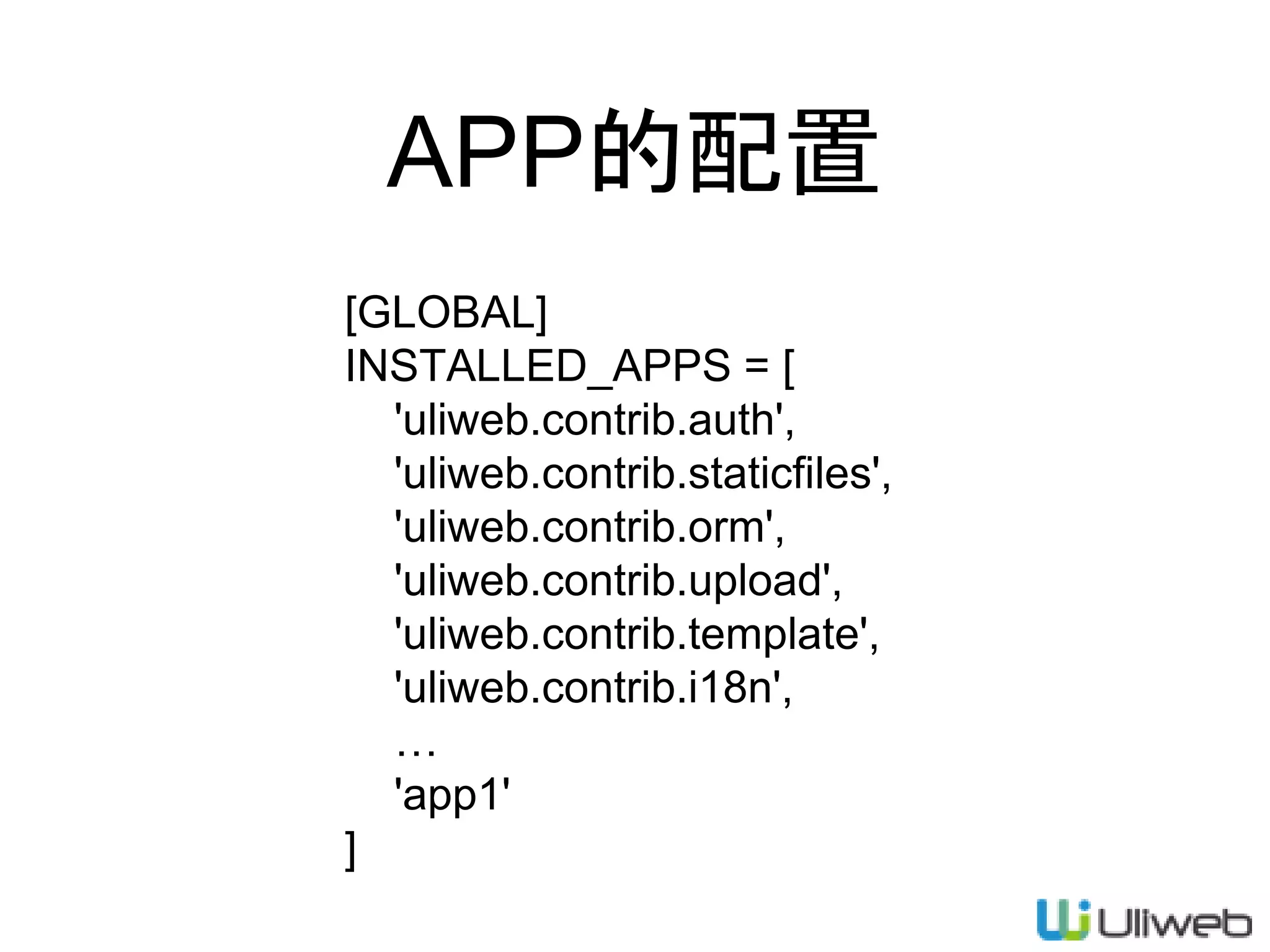 APP的配置
[GLOBAL]
INSTALLED_APPS = [
'uliweb.contrib.auth',
'uliweb.contrib.staticfiles',
'uliweb.contrib.orm',
'uliweb.contrib.upload',
'uliweb.contrib.template',
'uliweb.contrib.i18n',
…
'app1'
]
 