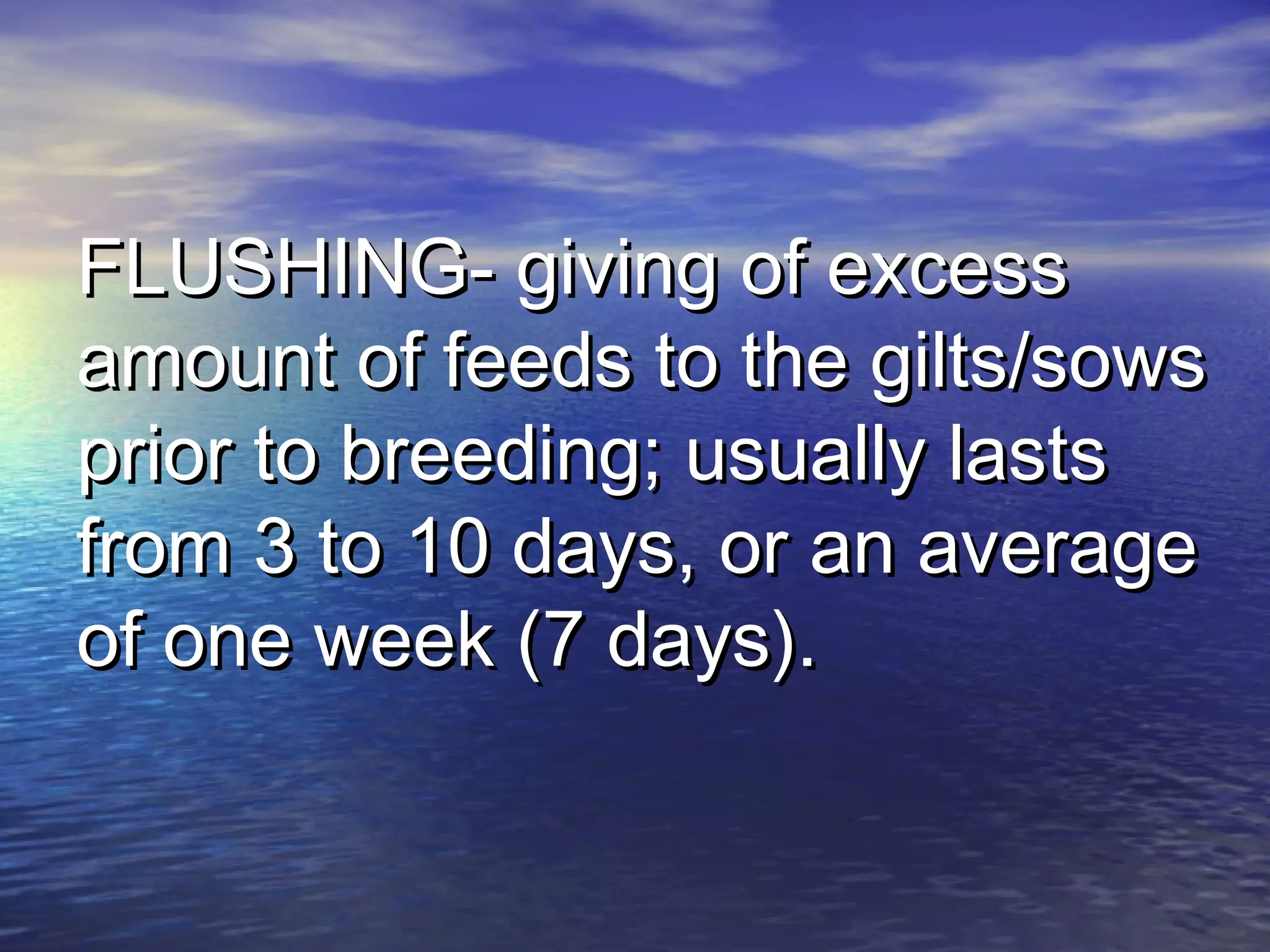 FLUSHING- giving of excessFLUSHING- giving of excess
amount of feeds to the gilts/sowsamount of feeds to the gilts/sows
prior to breeding; usually lastsprior to breeding; usually lasts
from 3 to 10 days, or an averagefrom 3 to 10 days, or an average
of one week (7 days).of one week (7 days).
 