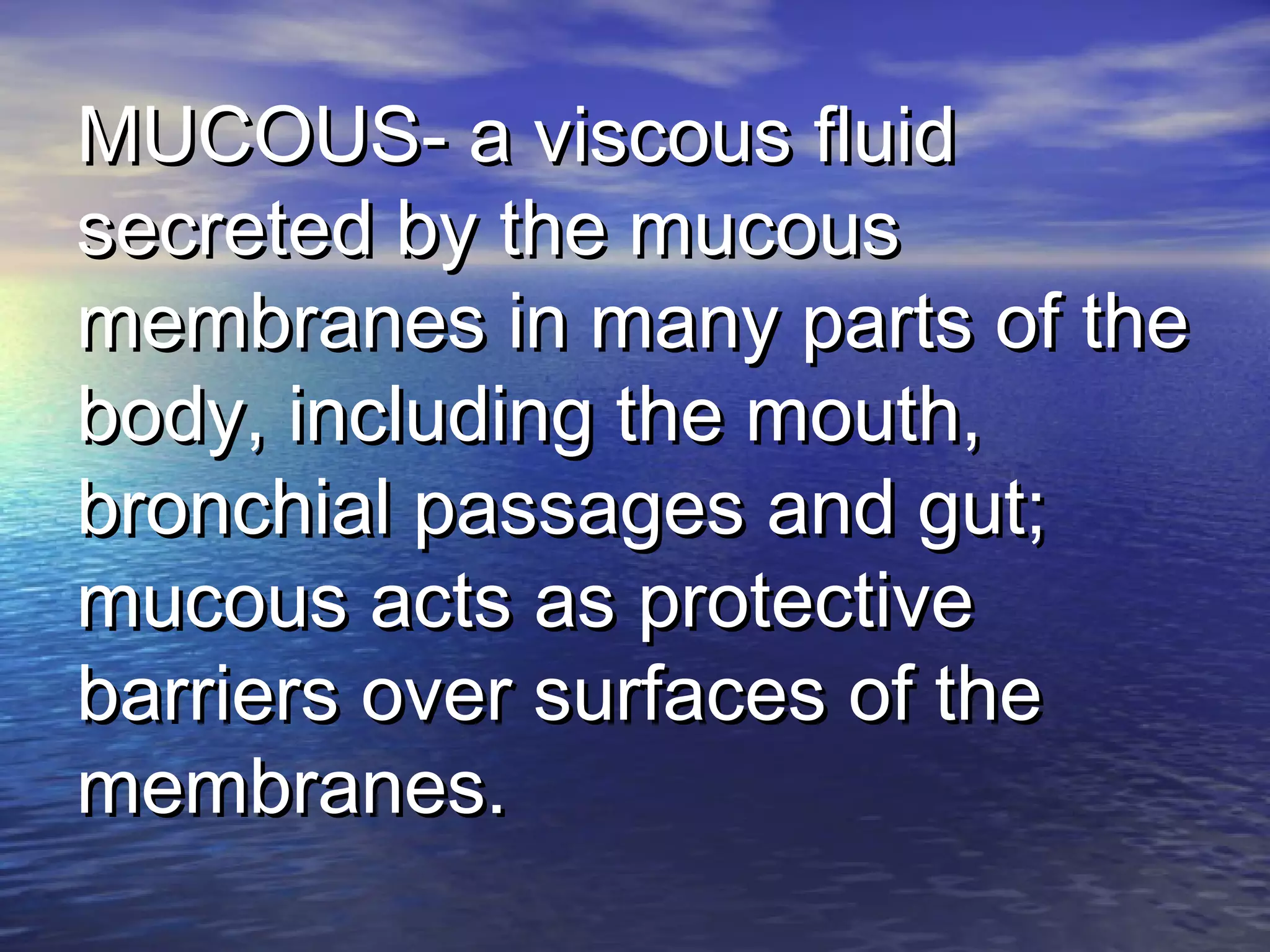 MUCOUS- a viscous fluidMUCOUS- a viscous fluid
secreted by the mucoussecreted by the mucous
membranes in many parts of themembranes in many parts of the
body, including the mouth,body, including the mouth,
bronchial passages and gut;bronchial passages and gut;
mucous acts as protectivemucous acts as protective
barriers over surfaces of thebarriers over surfaces of the
membranes.membranes.
 